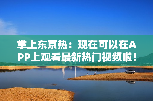 掌上东京热：现在可以在APP上观看最新热门视频啦！