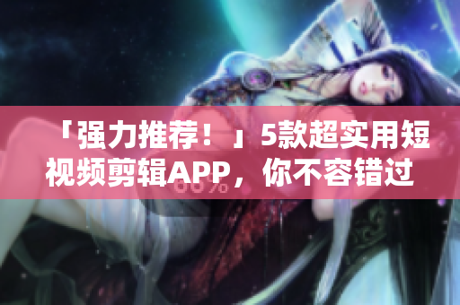 「强力推荐！」5款超实用短视频剪辑APP，你不容错过！