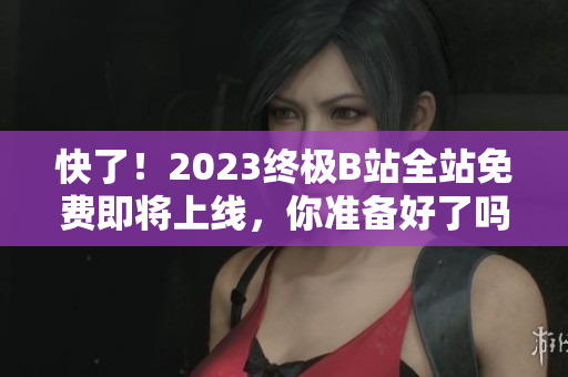 快了！2023终极B站全站免费即将上线，你准备好了吗？