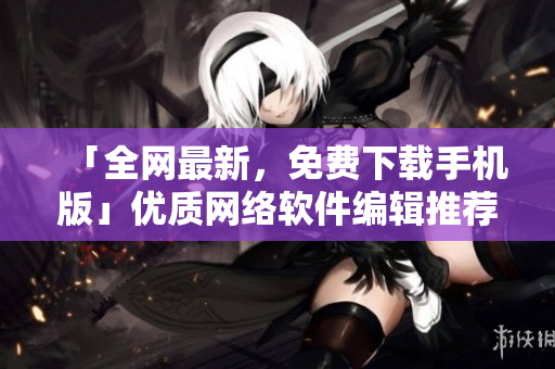 「全网最新，免费下载手机版」优质网络软件编辑推荐清单