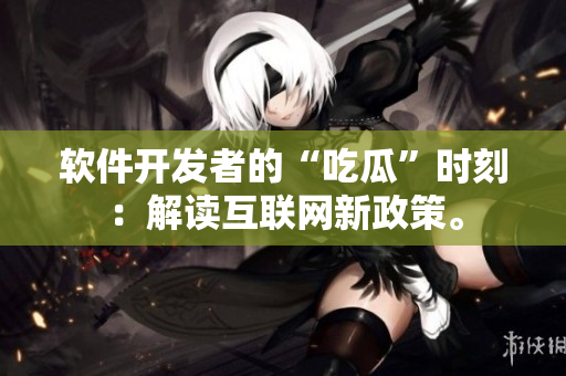 软件开发者的“吃瓜”时刻：解读互联网新政策。