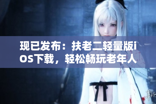 现已发布：扶老二轻量版iOS下载，轻松畅玩老年人专属软件