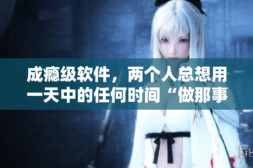 成瘾级软件，两个人总想用一天中的任何时间“做那事”