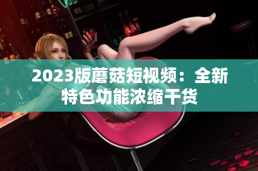 2023版蘑菇短视频：全新特色功能浓缩干货