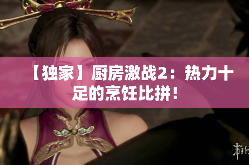 【独家】厨房激战2：热力十足的烹饪比拼！