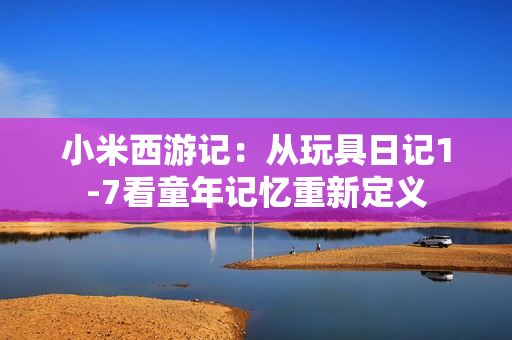 小米西游记：从玩具日记1-7看童年记忆重新定义