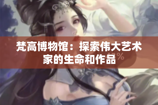 梵高博物馆：探索伟大艺术家的生命和作品
