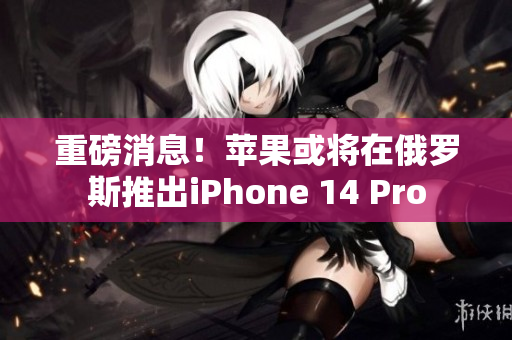 重磅消息！苹果或将在俄罗斯推出iPhone 14 Pro