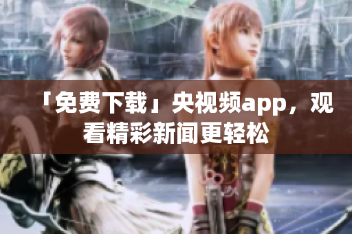 「免费下载」央视频app，观看精彩新闻更轻松