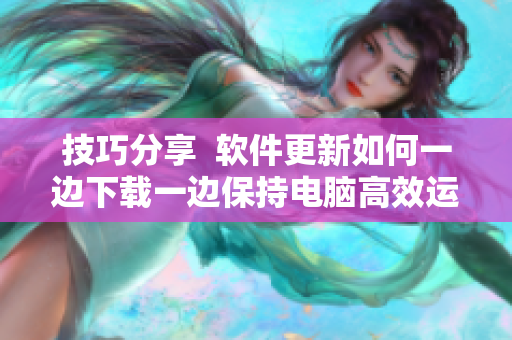技巧分享  软件更新如何一边下载一边保持电脑高效运行？