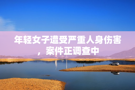年轻女子遭受严重人身伤害，案件正调查中