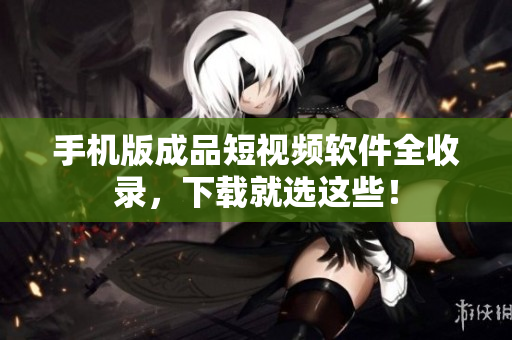 手机版成品短视频软件全收录，下载就选这些！