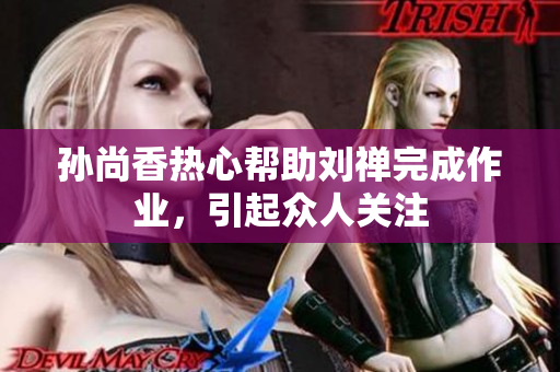 孙尚香热心帮助刘禅完成作业，引起众人关注