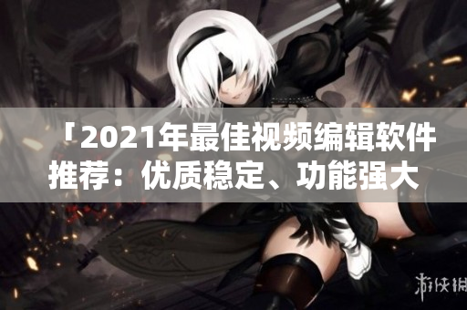 「2021年最佳视频编辑软件推荐：优质稳定、功能强大、易上手」