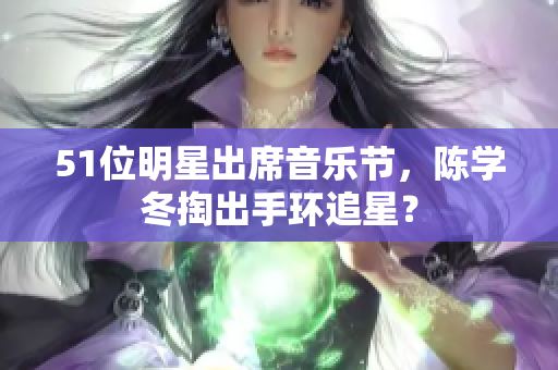 51位明星出席音乐节，陈学冬掏出手环追星？