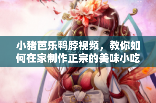 小猪芭乐鸭脖视频，教你如何在家制作正宗的美味小吃！