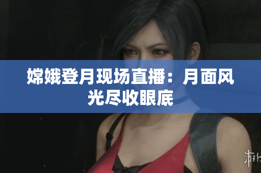 嫦娥登月现场直播：月面风光尽收眼底