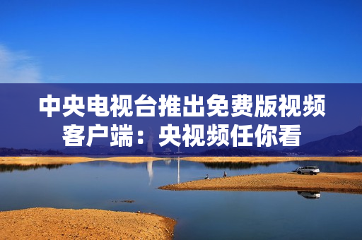 中央电视台推出免费版视频客户端：央视频任你看