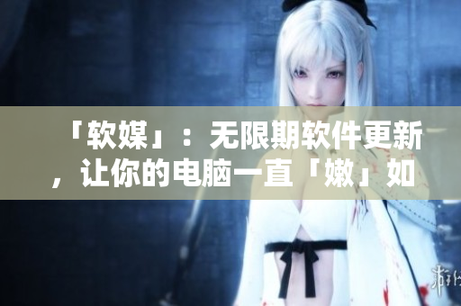 「软媒」：无限期软件更新，让你的电脑一直「嫩」如新