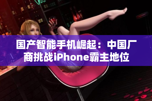 国产智能手机崛起：中国厂商挑战iPhone霸主地位