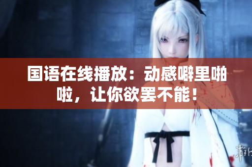 国语在线播放：动感噼里啪啦，让你欲罢不能！