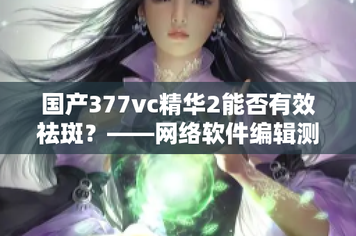 国产377vc精华2能否有效祛斑？——网络软件编辑测试与评估