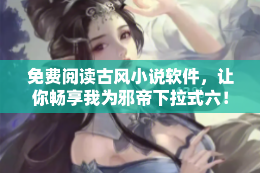 免费阅读古风小说软件，让你畅享我为邪帝下拉式六！