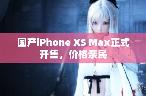 国产iPhone XS Max正式开售，价格亲民
