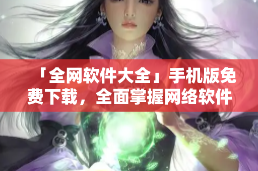 「全网软件大全」手机版免费下载，全面掌握网络软件资讯