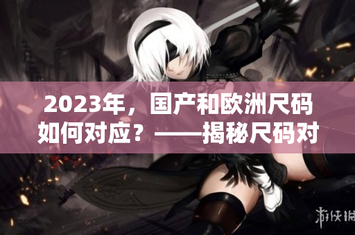 2023年，国产和欧洲尺码如何对应？——揭秘尺码对照表