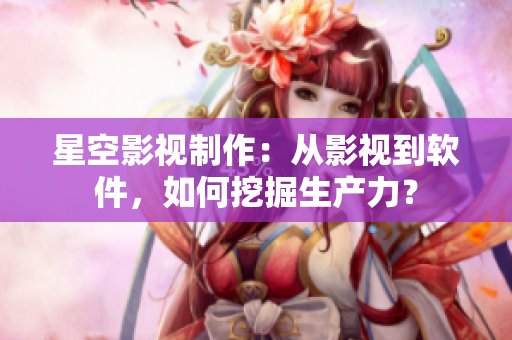 星空影视制作：从影视到软件，如何挖掘生产力？