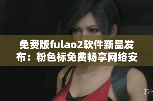 免费版fulao2软件新品发布：粉色标免费畅享网络安全