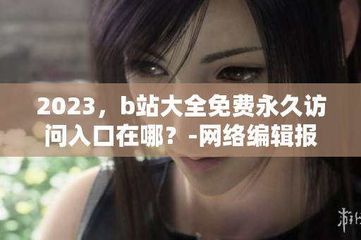2023，b站大全免费永久访问入口在哪？-网络编辑报道