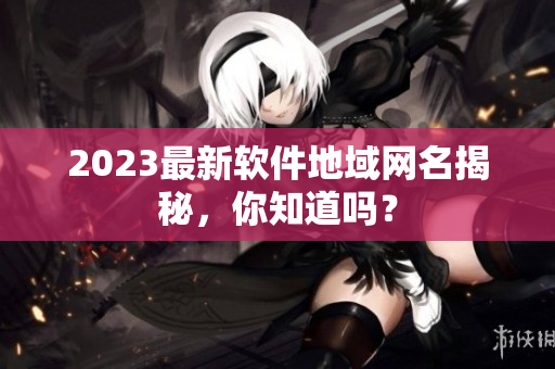 2023最新软件地域网名揭秘，你知道吗？