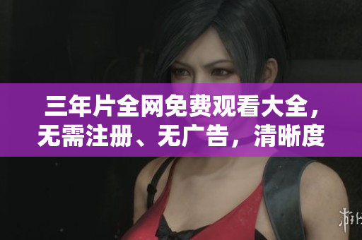三年片全网免费观看大全，无需注册、无广告，清晰度高！