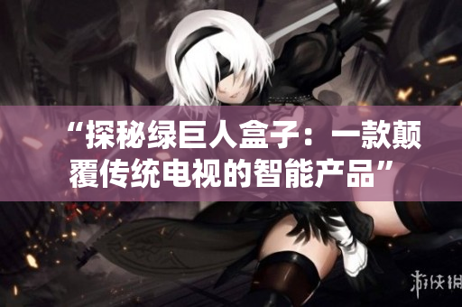 “探秘绿巨人盒子：一款颠覆传统电视的智能产品”