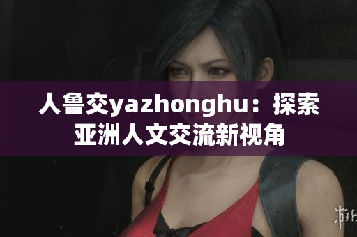 人鲁交yazhonghu：探索亚洲人文交流新视角