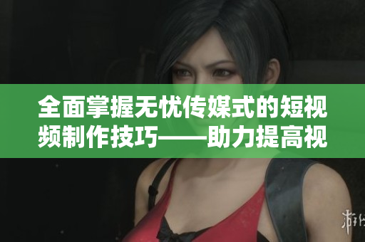 全面掌握无忧传媒式的短视频制作技巧——助力提高视频软件运用水平