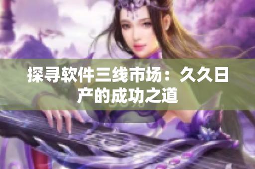 探寻软件三线市场：久久日产的成功之道