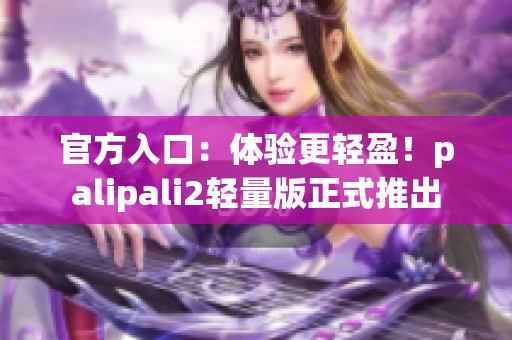官方入口：体验更轻盈！palipali2轻量版正式推出