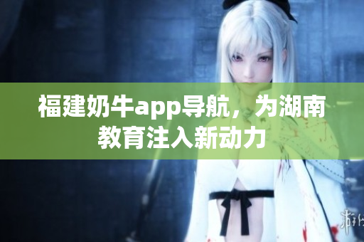 福建奶牛app导航，为湖南教育注入新动力