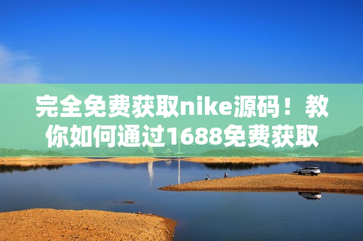 完全免费获取nike源码！教你如何通过1688免费获取