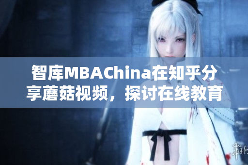 智库MBAChina在知乎分享蘑菇视频，探讨在线教育与职业发展