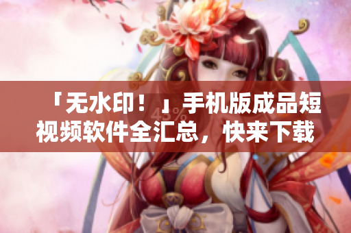 「无水印！」手机版成品短视频软件全汇总，快来下载体验吧！