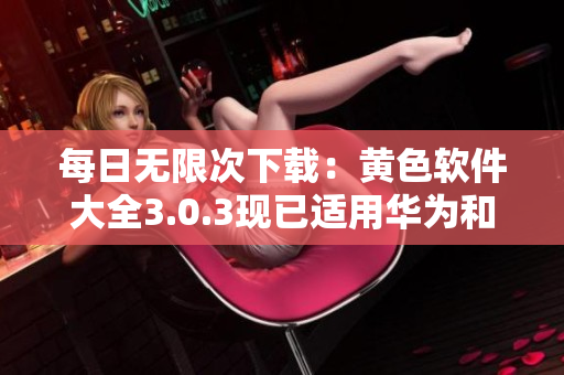 每日无限次下载：黄色软件大全3.0.3现已适用华为和苹果手机