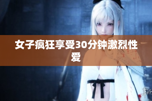 女子疯狂享受30分钟激烈性爱