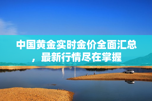 中国黄金实时金价全面汇总，最新行情尽在掌握