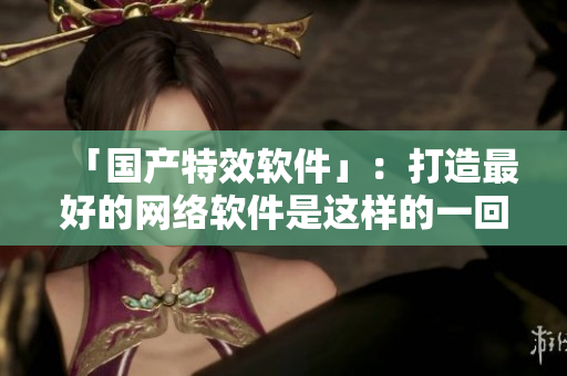 「国产特效软件」：打造最好的网络软件是这样的一回事！