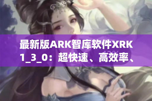 最新版ARK智库软件XRK1_3_0：超快速、高效率、更强智能