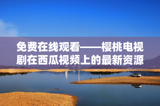 免费在线观看——樱桃电视剧在西瓜视频上的最新资源分享